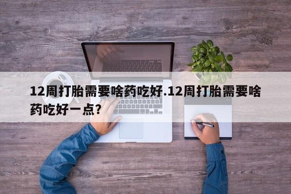 网上米非司酮片打胎药网店12周打胎需要啥药吃好.12周打胎需要啥药吃好一点？