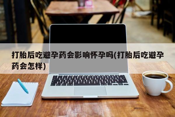 网上米非司酮片打胎药网店打胎后吃避孕药会影响怀孕吗(打胎后吃避孕药会怎样)