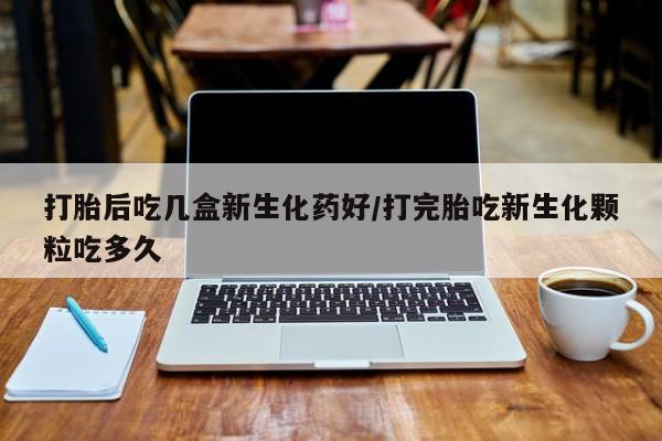 网上米非司酮片打胎药网店打胎后吃几盒新生化药好/打完胎吃新生化颗粒吃多久