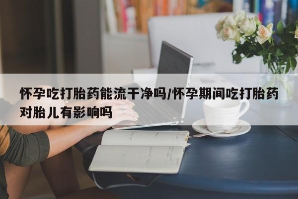 网上米非司酮片打胎药网店怀孕吃打胎药能流干净吗/怀孕期间吃打胎药对胎儿有影响吗