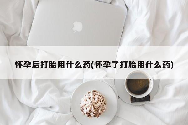 网上米非司酮片打胎药网店怀孕后打胎用什么药(怀孕了打胎用什么药)