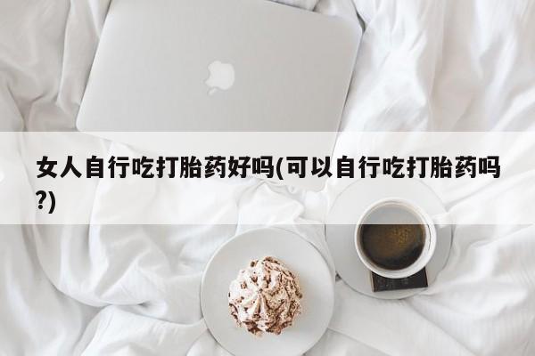 网上米非司酮片打胎药网店女人自行吃打胎药好吗(可以自行吃打胎药吗?)