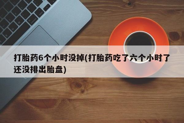 网上米非司酮片打胎药网店打胎药6个小时没掉(打胎药吃了六个小时了还没排出胎盘)