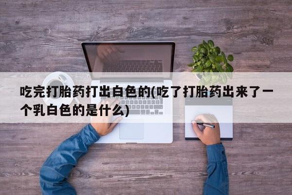 网上米非司酮片打胎药网店吃完打胎药打出白色的(吃了打胎药出来了一个乳白色的是什么)
