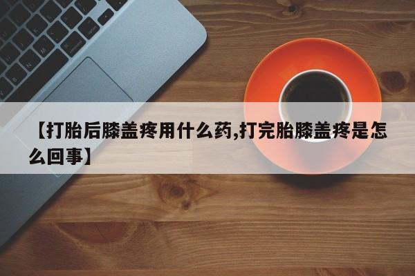 网上米非司酮片打胎药网店【打胎后膝盖疼用什么药,打完胎膝盖疼是怎么回事】