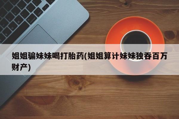 网上米非司酮片打胎药网店姐姐骗妹妹喝打胎药(姐姐算计妹妹独吞百万财产)