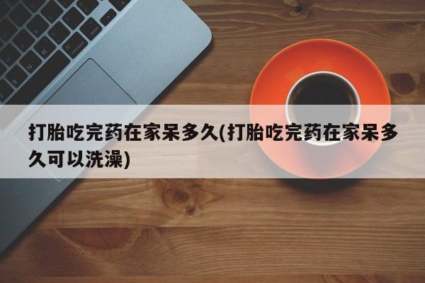 网上米非司酮片打胎药网店打胎吃完药在家呆多久(打胎吃完药在家呆多久可以洗澡)