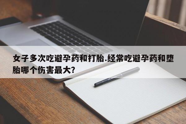 网上米非司酮片打胎药网店女子多次吃避孕药和打胎.经常吃避孕药和堕胎哪个伤害最大？