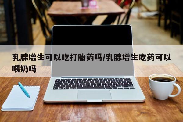 网上米非司酮片打胎药网店乳腺增生可以吃打胎药吗/乳腺增生吃药可以喂奶吗