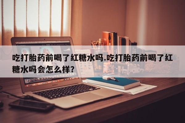 网上米非司酮片打胎药网店吃打胎药前喝了红糖水吗.吃打胎药前喝了红糖水吗会怎么样？