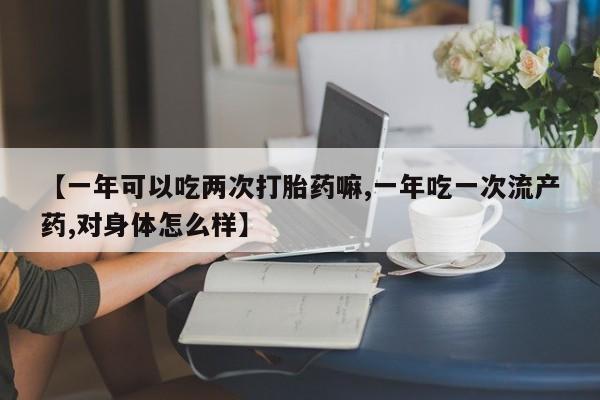 网上米非司酮片打胎药网店【一年可以吃两次打胎药嘛,一年吃一次流产药,对身体怎么样】