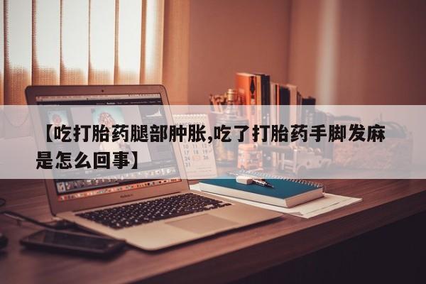 网上米非司酮片打胎药网店【吃打胎药腿部肿胀,吃了打胎药手脚发麻 是怎么回事】