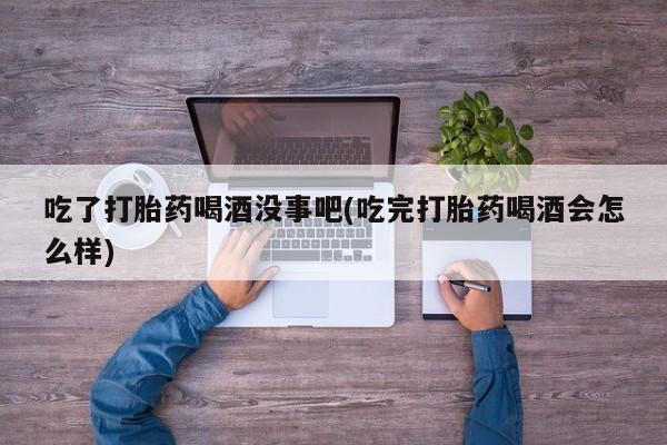 网上米非司酮片打胎药网店吃了打胎药喝酒没事吧(吃完打胎药喝酒会怎么样)