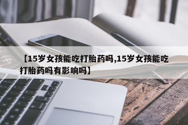 网上米非司酮片打胎药网店【15岁女孩能吃打胎药吗,15岁女孩能吃打胎药吗有影响吗】